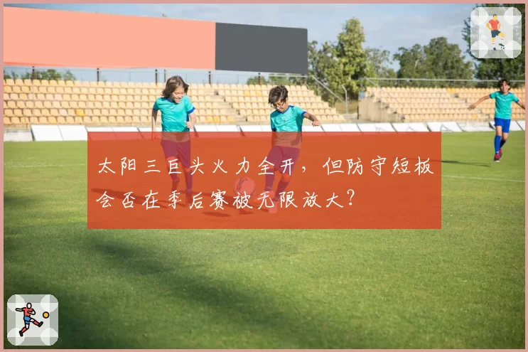 太阳三巨头火力全开，但防守短板会否在季后赛被无限放大？