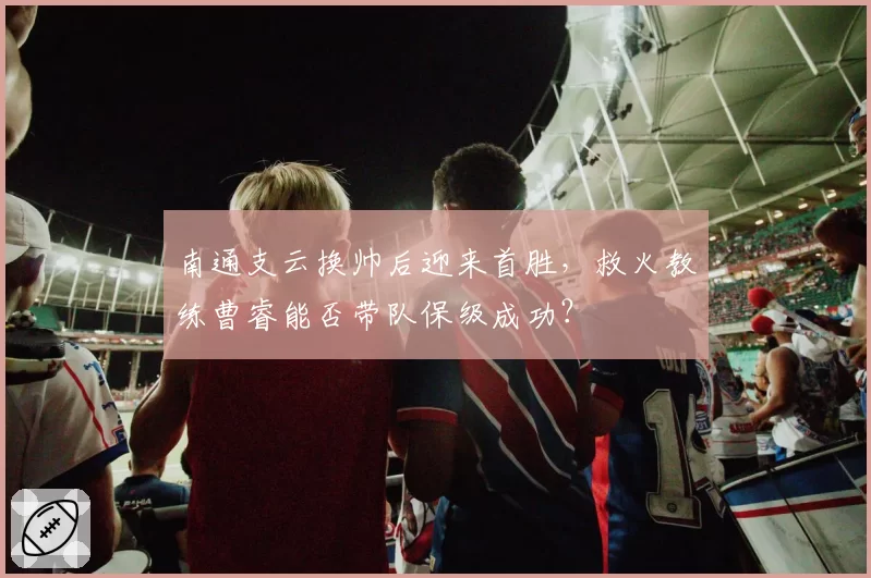 南通支云换帅后迎来首胜，救火教练曹睿能否带队保级成功？