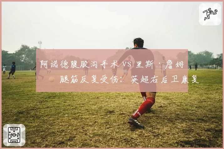 阿诺德腹股沟手术 vs 里斯·詹姆斯腿筋反复受伤:英超右后卫康复之路谁更崎岖