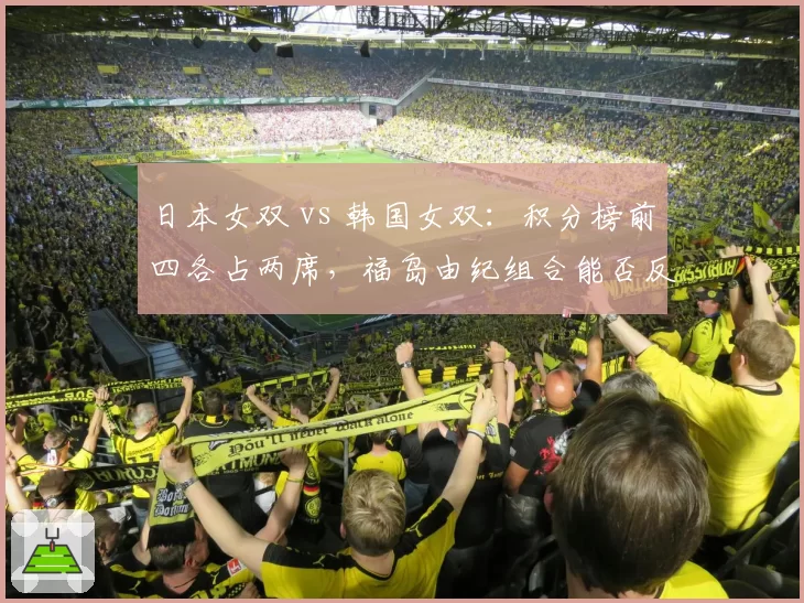 日本女双 vs 韩国女双：积分榜前四各占两席，福岛由纪组合能否反超？