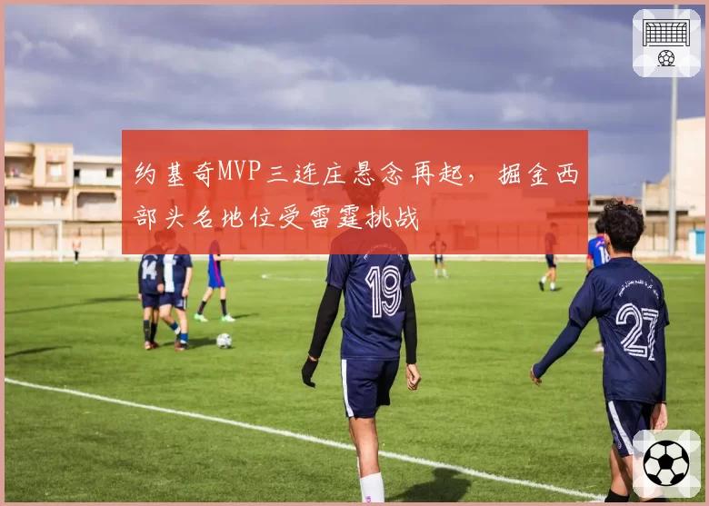 约基奇MVP三连庄悬念再起，掘金西部头名地位受雷霆挑战