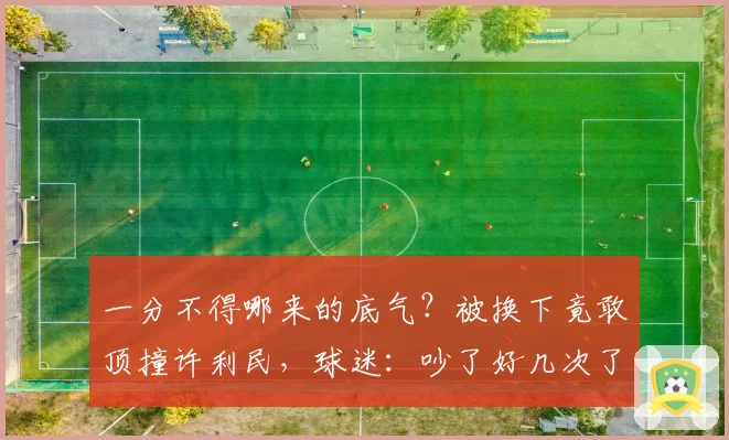 一分不得哪来的底气？被换下竟敢顶撞许利民，球迷：吵了好几次了