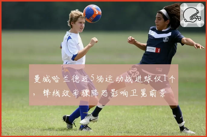 曼城哈兰德近5场运动战进球仅1个，锋线效率骤降恐影响卫冕前景