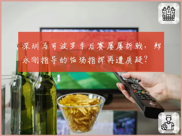 深圳马可波罗季后赛屡屡折戟，郑永刚指导的临场指挥再遭质疑？