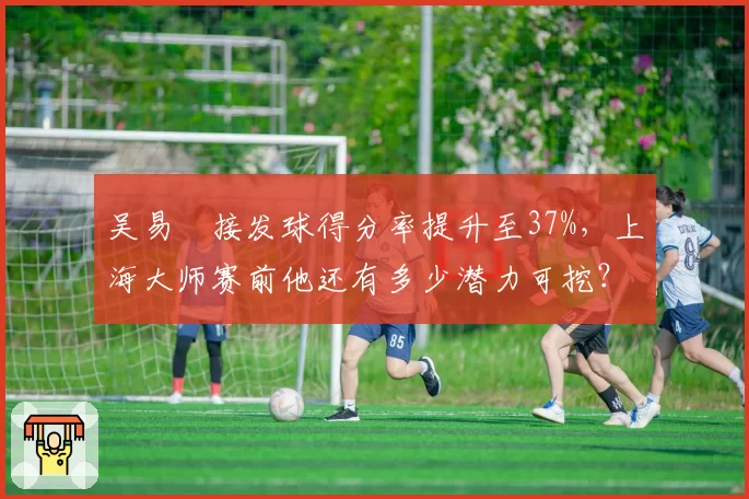 吴易昺接发球得分率提升至37%，上海大师赛前他还有多少潜力可挖？